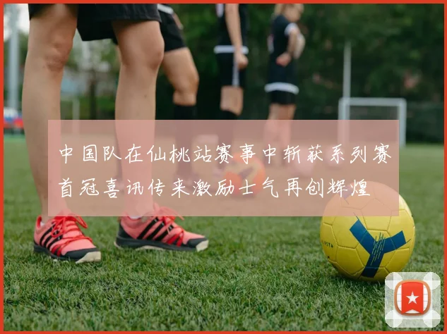 中国队在仙桃站赛事中斩获系列赛首冠喜讯传来激励士气再创辉煌