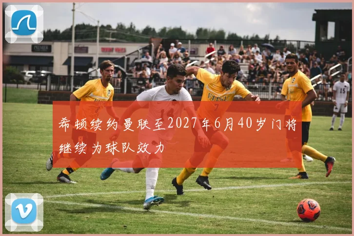 希顿续约曼联至2027年6月40岁门将继续为球队效力