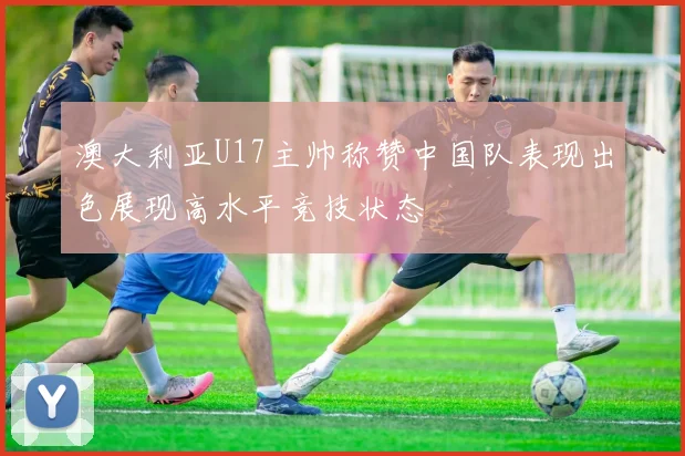 澳大利亚U17主帅称赞中国队表现出色展现高水平竞技状态