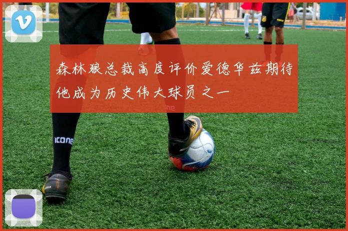 森林狼总裁高度评价爱德华兹期待他成为历史伟大球员之一