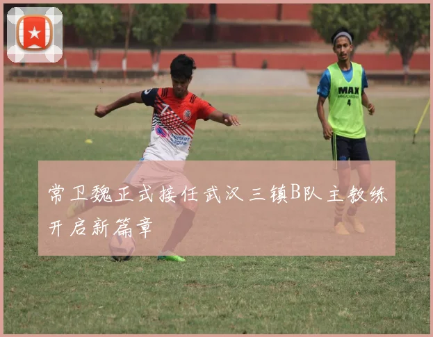 常卫魏正式接任武汉三镇B队主教练开启新篇章
