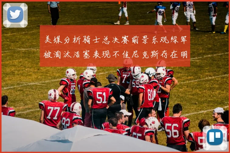 美媒分析骑士总决赛前景乐观绿军被淘汰活塞表现不佳尼克斯存在明显短板
