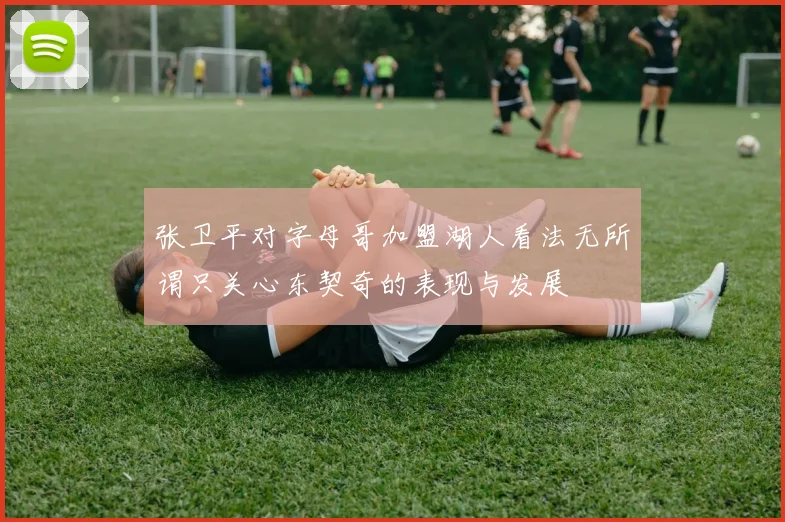 张卫平对字母哥加盟湖人看法无所谓只关心东契奇的表现与发展