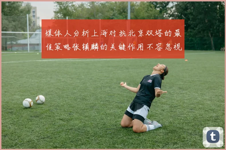 媒体人分析上海对抗北京双塔的最佳策略张镇麟的关键作用不容忽视