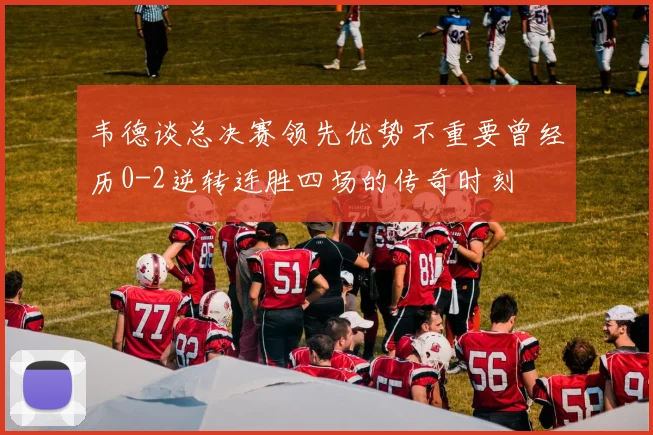 韦德谈总决赛领先优势不重要曾经历0-2逆转连胜四场的传奇时刻