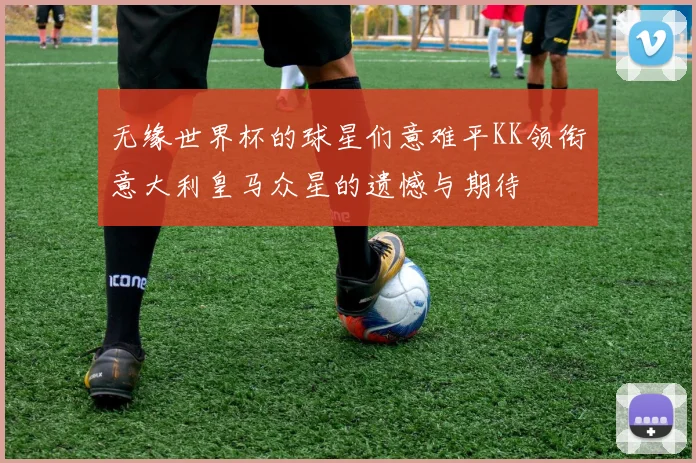 无缘世界杯的球星们意难平KK领衔意大利皇马众星的遗憾与期待