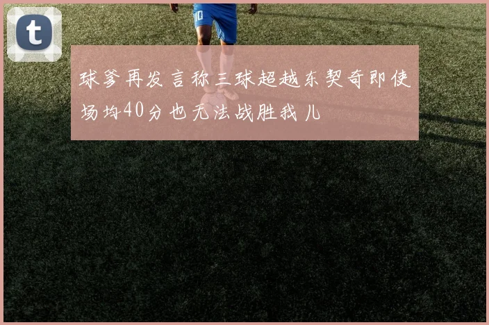 球爹再发言称三球超越东契奇即使场均40分也无法战胜我儿