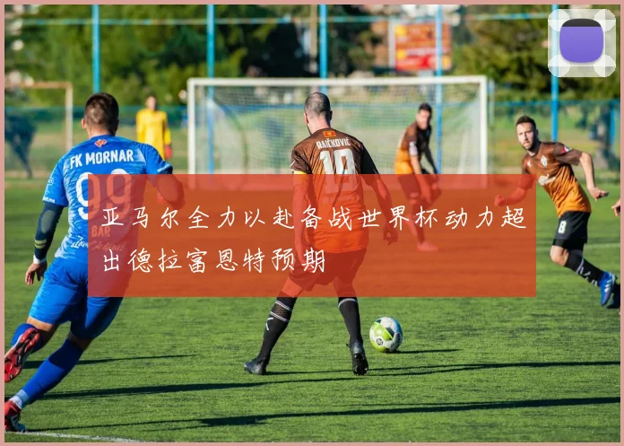 亚马尔全力以赴备战世界杯动力超出德拉富恩特预期