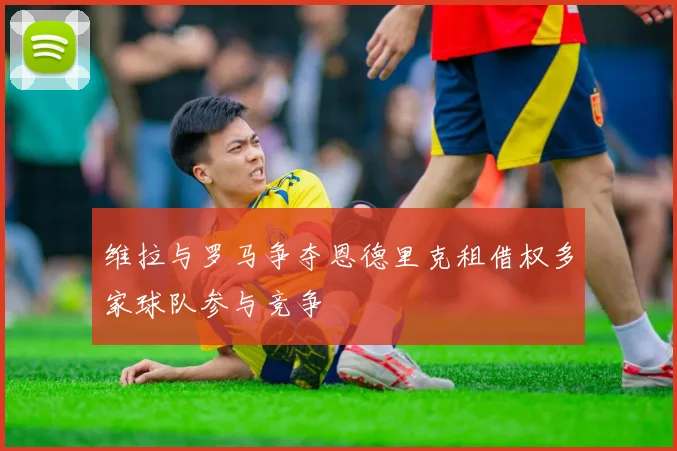 维拉与罗马争夺恩德里克租借权多家球队参与竞争