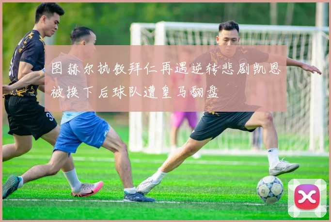 图赫尔执教拜仁再遇逆转悲剧凯恩被换下后球队遭皇马翻盘