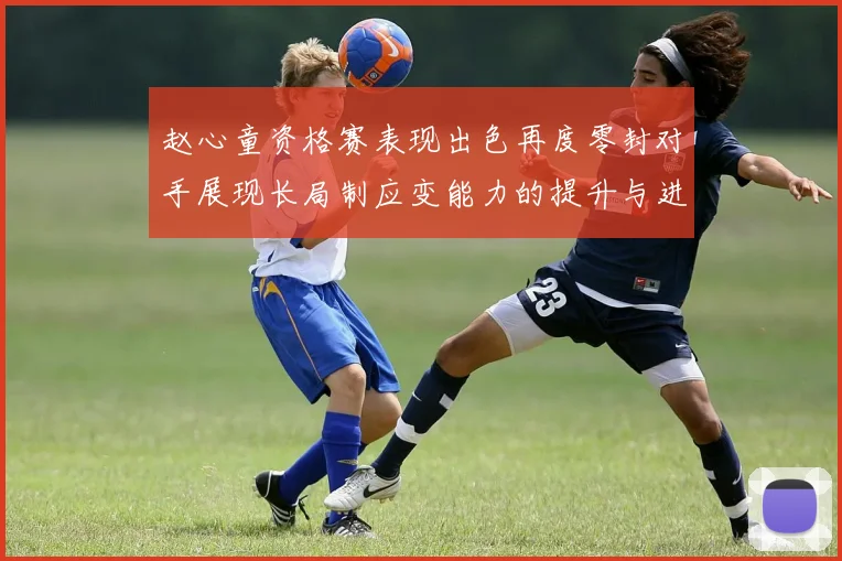 赵心童资格赛表现出色再度零封对手展现长局制应变能力的提升与进步